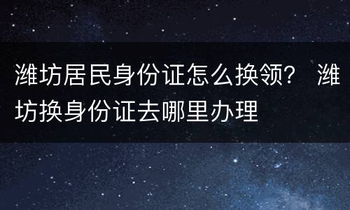 潍坊居民身份证怎么换领？ 潍坊换身份证去哪里办理