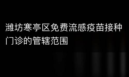 潍坊寒亭区免费流感疫苗接种门诊的管辖范围