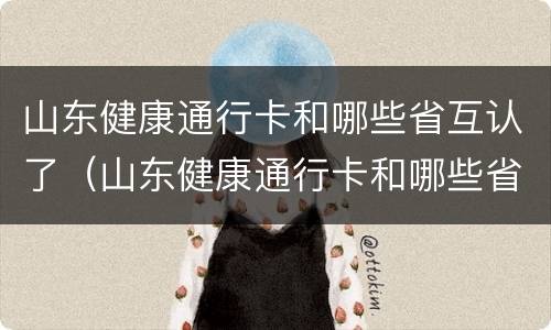 山东健康通行卡和哪些省互认了（山东健康通行卡和哪些省互认了呢）