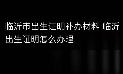 临沂市出生证明补办材料 临沂出生证明怎么办理