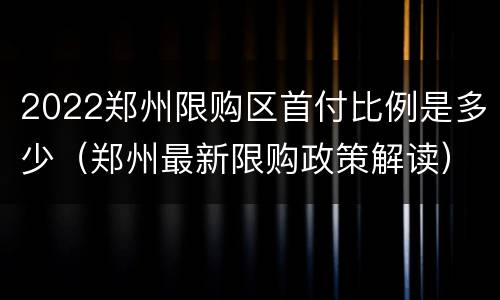 2022郑州限购区首付比例是多少（郑州最新限购政策解读）