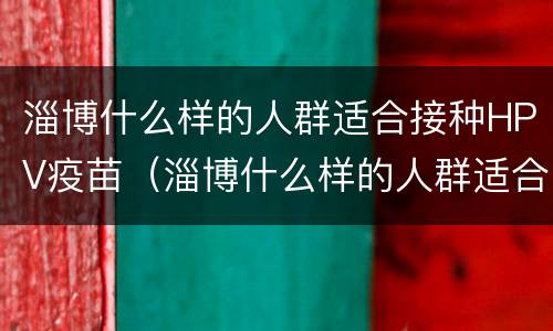 淄博什么样的人群适合接种HPV疫苗（淄博什么样的人群适合接种hpv疫苗呢）