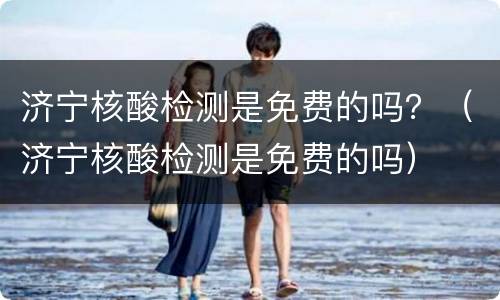 济宁核酸检测是免费的吗？（济宁核酸检测是免费的吗）