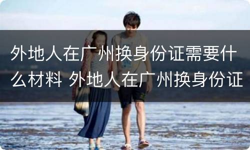 外地人在广州换身份证需要什么材料 外地人在广州换身份证需要什么材料