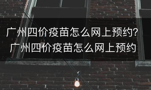 广州四价疫苗怎么网上预约？ 广州四价疫苗怎么网上预约