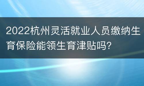 2022杭州灵活就业人员缴纳生育保险能领生育津贴吗？