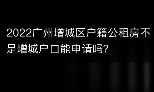 2022广州增城区户籍公租房不是增城户口能申请吗？