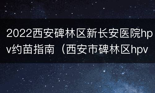 2022西安碑林区新长安医院hpv约苗指南（西安市碑林区hpv预约）