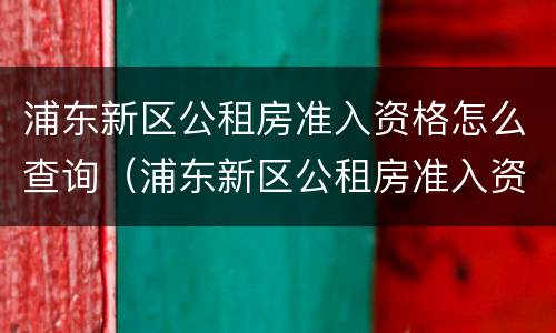 浦东新区公租房准入资格怎么查询（浦东新区公租房准入资格申请表）