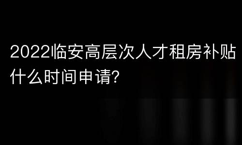 2022临安高层次人才租房补贴什么时间申请？