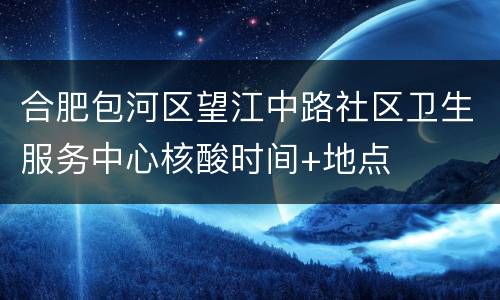 合肥包河区望江中路社区卫生服务中心核酸时间+地点