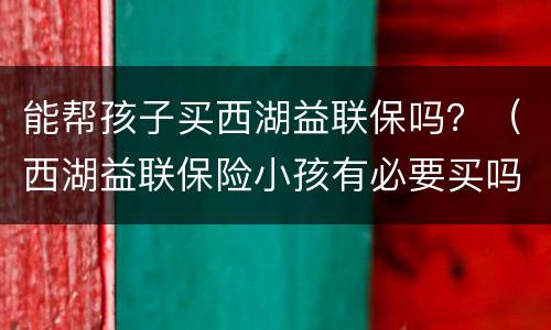 能帮孩子买西湖益联保吗？（西湖益联保险小孩有必要买吗）