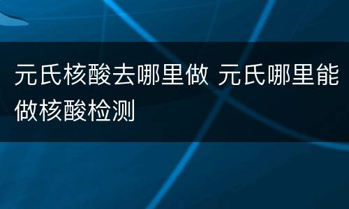 元氏核酸去哪里做 元氏哪里能做核酸检测