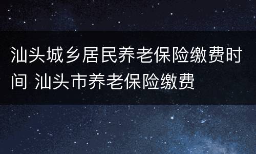 汕头城乡居民养老保险缴费时间 汕头市养老保险缴费