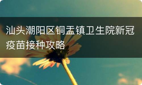 汕头潮阳区铜盂镇卫生院新冠疫苗接种攻略