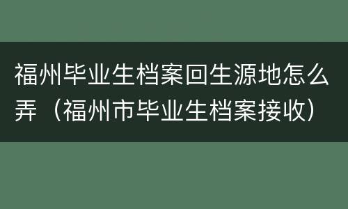 福州毕业生档案回生源地怎么弄（福州市毕业生档案接收）