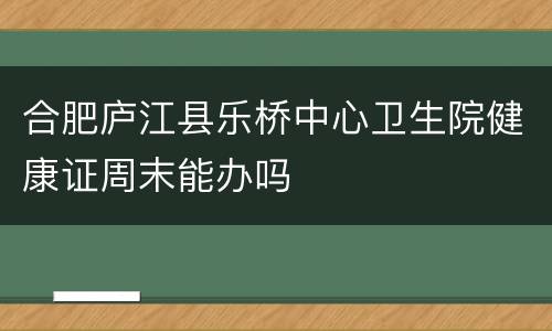 合肥庐江县乐桥中心卫生院健康证周末能办吗