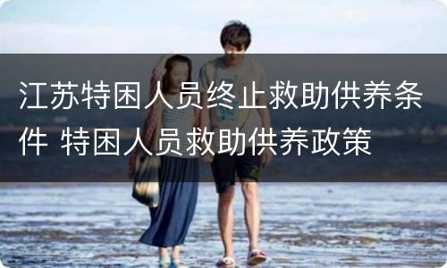 江苏特困人员终止救助供养条件 特困人员救助供养政策
