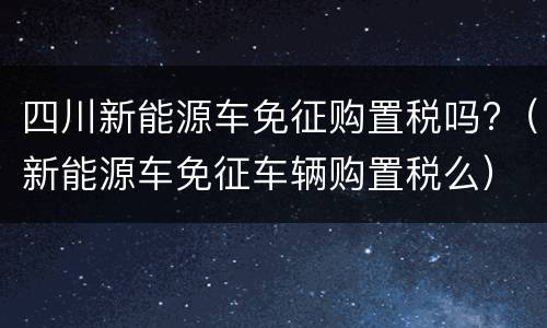 四川新能源车免征购置税吗?（新能源车免征车辆购置税么）