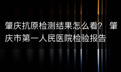 肇庆抗原检测结果怎么看？ 肇庆市第一人民医院检验报告