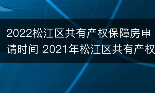 2022松江区共有产权保障房申请时间 2021年松江区共有产权房源在哪里