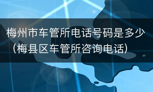 梅州市车管所电话号码是多少（梅县区车管所咨询电话）