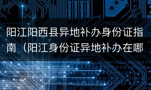 阳江阳西县异地补办身份证指南（阳江身份证异地补办在哪里）
