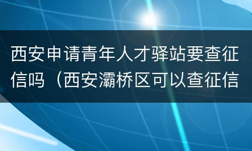西安申请青年人才驿站要查征信吗（西安灞桥区可以查征信的地方）