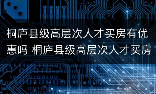 桐庐县级高层次人才买房有优惠吗 桐庐县级高层次人才买房有优惠吗多少钱