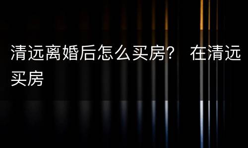 清远离婚后怎么买房？ 在清远买房