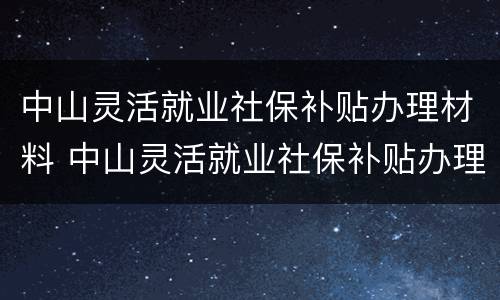 中山灵活就业社保补贴办理材料 中山灵活就业社保补贴办理材料有哪些