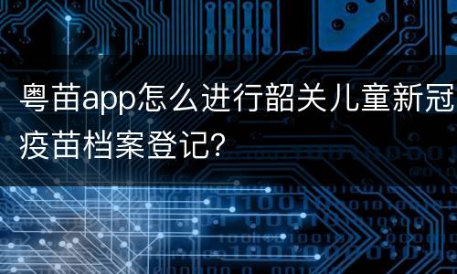 粤苗app怎么进行韶关儿童新冠疫苗档案登记？