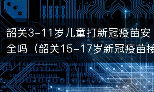 韶关3-11岁儿童打新冠疫苗安全吗（韶关15-17岁新冠疫苗接种）
