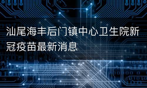汕尾海丰后门镇中心卫生院新冠疫苗最新消息
