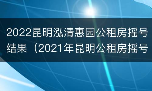 2022昆明泓清惠园公租房摇号结果（2021年昆明公租房摇号时间）