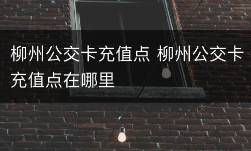 柳州公交卡充值点 柳州公交卡充值点在哪里