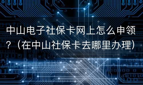 中山电子社保卡网上怎么申领?（在中山社保卡去哪里办理）