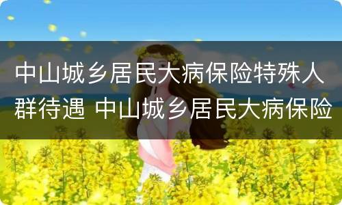 中山城乡居民大病保险特殊人群待遇 中山城乡居民大病保险特殊人群待遇怎么样