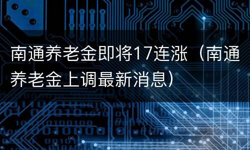 南通养老金即将17连涨（南通养老金上调最新消息）