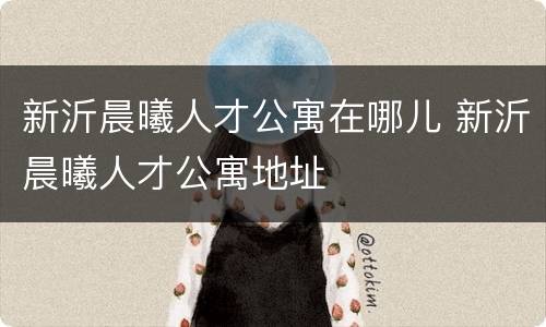 新沂晨曦人才公寓在哪儿 新沂晨曦人才公寓地址