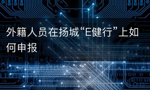 外籍人员在扬城“E健行”上如何申报