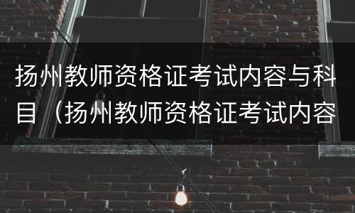 扬州教师资格证考试内容与科目（扬州教师资格证考试内容与科目一样吗）