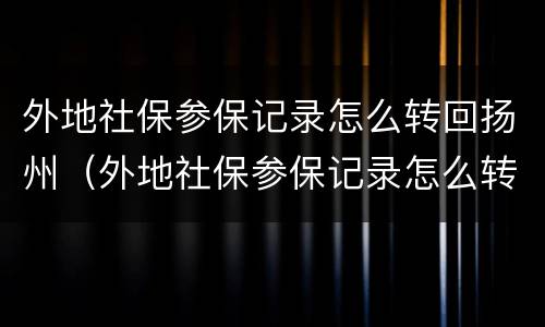 外地社保参保记录怎么转回扬州（外地社保参保记录怎么转回扬州市）