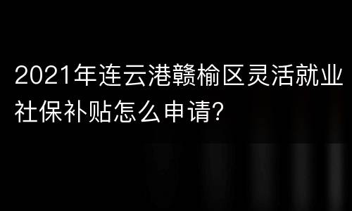 2021年连云港赣榆区灵活就业社保补贴怎么申请?