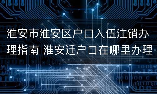 淮安市淮安区户口入伍注销办理指南 淮安迁户口在哪里办理