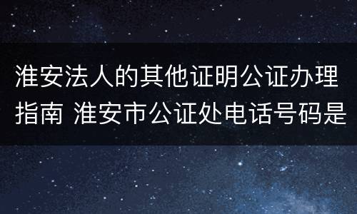 淮安法人的其他证明公证办理指南 淮安市公证处电话号码是多少