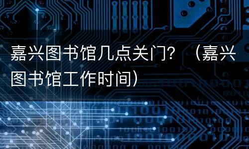 嘉兴图书馆几点关门？（嘉兴图书馆工作时间）
