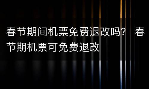 春节期间机票免费退改吗？ 春节期机票可免费退改