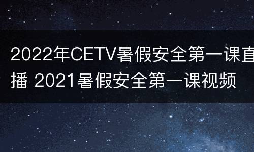 2022年CETV暑假安全第一课直播 2021暑假安全第一课视频