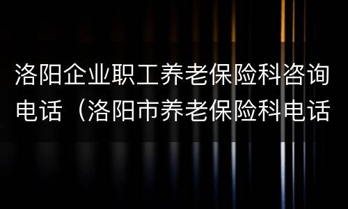 洛阳企业职工养老保险科咨询电话（洛阳市养老保险科电话）